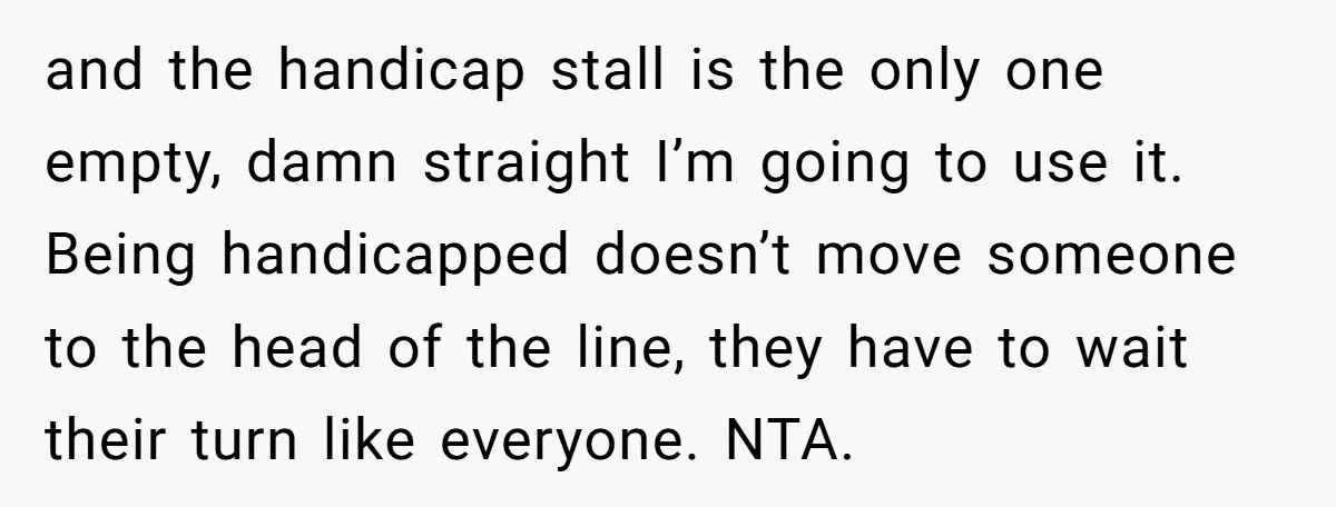 and the handicap stall is the only one empty, damn straight I’m going to use it. Being handicapped doesn’t move someone to the head of the line, they have to...