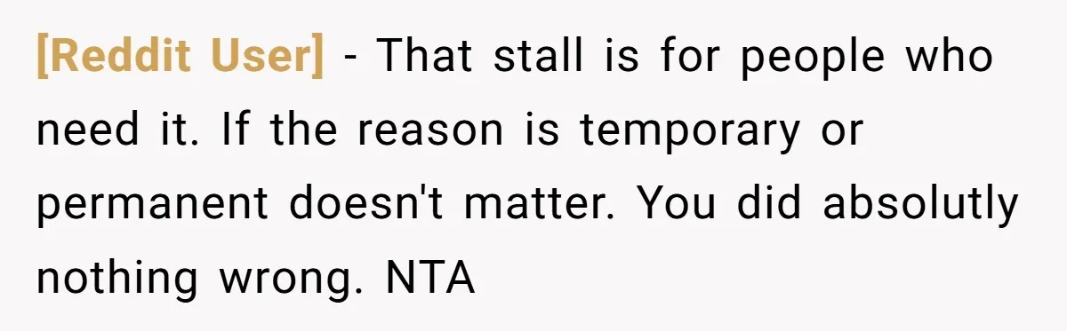 [Reddit User] − That stall is for people who need it. If the reason is temporary or permanent doesn't matter. You did absolutly nothing wrong. NTA
