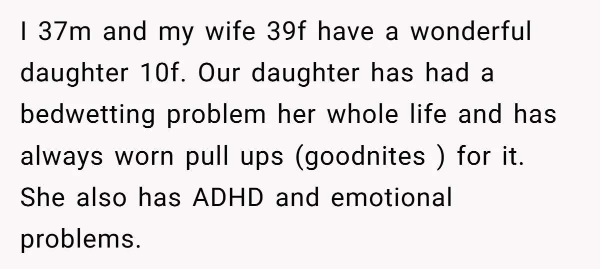 I 37m and my wife 39f have a wonderful daughter 10f. Our daughter has had a bedwetting problem her whole life and has always worn pull ups (goodnites ) for...
