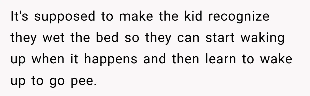 It's supposed to make the kid recognize they wet the bed so they can start waking up when it happens and then learn to wake up to go pee.