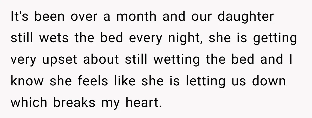 It's been over a month and our daughter still wets the bed every night, she is getting very upset about still wetting the bed and I know she feels like...