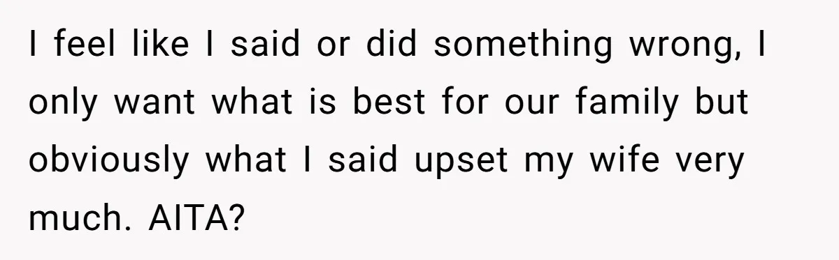 I feel like I said or did something wrong, I only want what is best for our family but obviously what I said upset my wife very much. AITA?