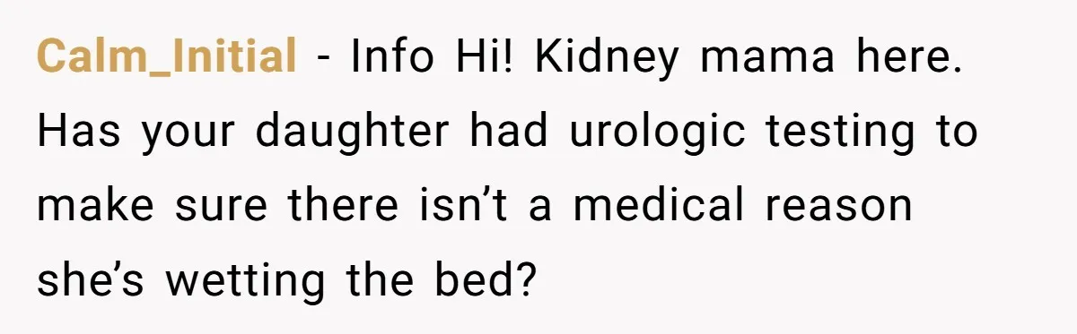 Calm_Initial − Info Hi! Kidney mama here. Has your daughter had urologic testing to make sure there isn’t a medical reason she’s wetting the bed?