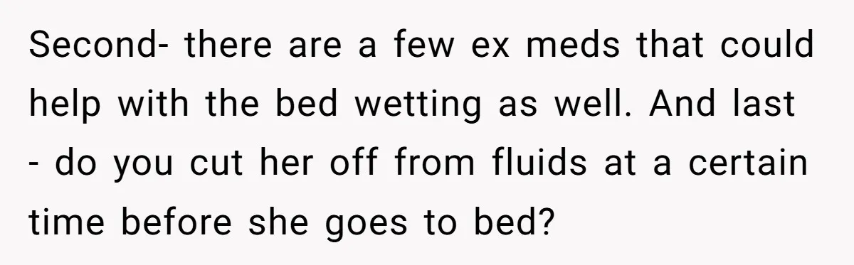 Second- there are a few ex meds that could help with the bed wetting as well. And last - do you cut her off from fluids at a certain time...