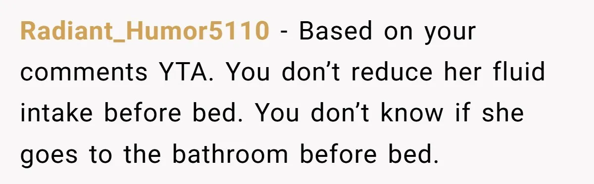 Radiant_Humor5110 − Based on your comments YTA. You don’t reduce her fluid intake before bed. You don’t know if she goes to the bathroom before bed.