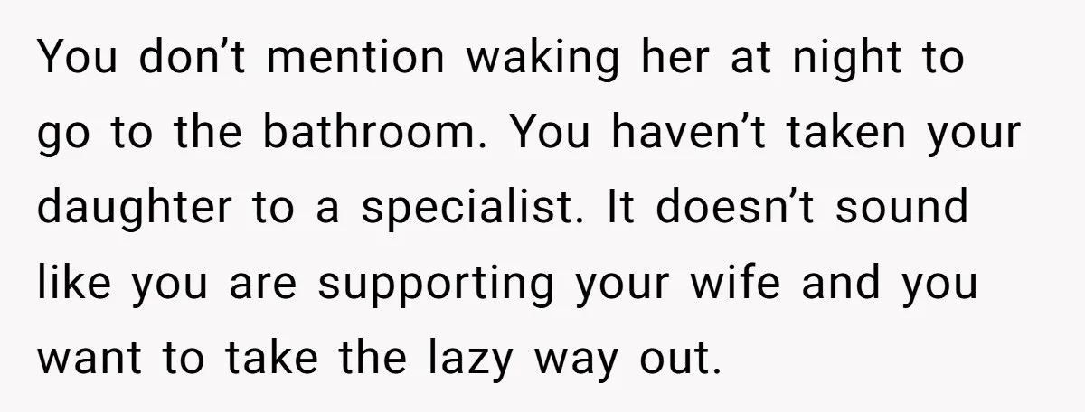 You don’t mention waking her at night to go to the bathroom. You haven’t taken your daughter to a specialist. It doesn’t sound like you are supporting your wife and...
