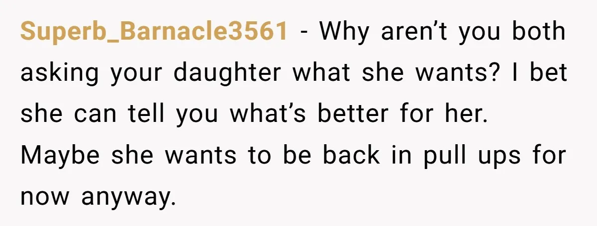 Superb_Barnacle3561 − Why aren’t you both asking your daughter what she wants? I bet she can tell you what’s better for her. Maybe she wants to be back in pull...