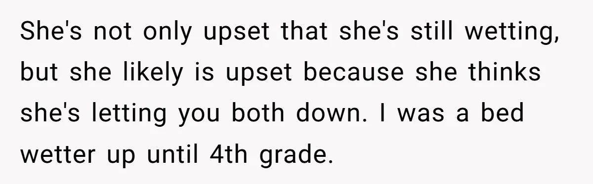 She's not only upset that she's still wetting, but she likely is upset because she thinks she's letting you both down. I was a bed wetter up until 4th grade.
