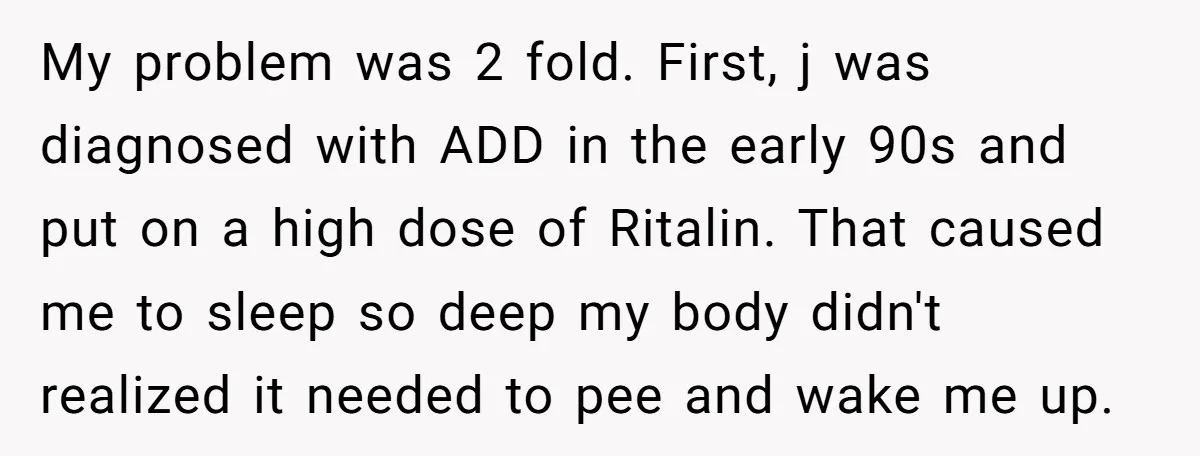 My problem was 2 fold. First, j was diagnosed with ADD in the early 90s and put on a high dose of Ritalin. That caused me to sleep so deep...