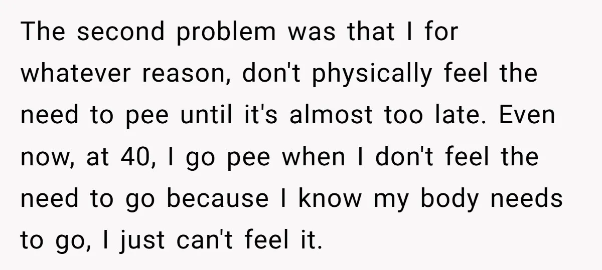 The second problem was that I for whatever reason, don't physically feel the need to pee until it's almost too late. Even now, at 40, I go pee when I...