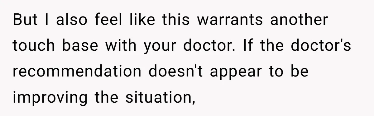 But I also feel like this warrants another touch base with your doctor. If the doctor's recommendation doesn't appear to be improving the situation,