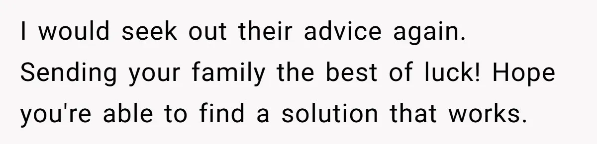 I would seek out their advice again. Sending your family the best of luck! Hope you're able to find a solution that works.