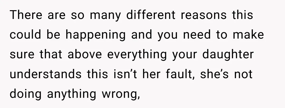 There are so many different reasons this could be happening and you need to make sure that above everything your daughter understands this isn’t her fault, she’s not doing anything...