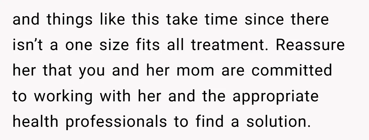 and things like this take time since there isn’t a one size fits all treatment. Reassure her that you and her mom are committed to working with her and the...