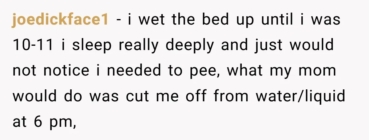 joedickface1 − i wet the bed up until i was 10-11 i sleep really deeply and just would not notice i needed to pee, what my mom would do was...