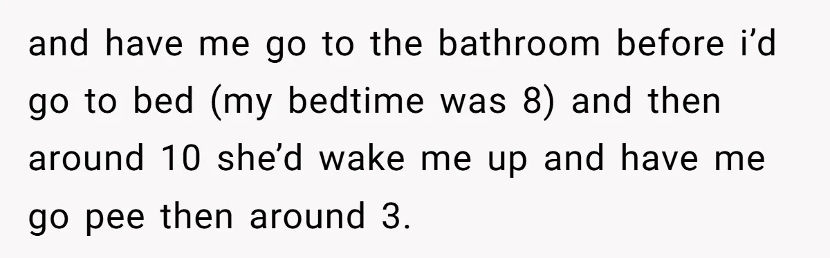 and have me go to the bathroom before i’d go to bed (my bedtime was 8) and then around 10 she’d wake me up and have me go pee then...