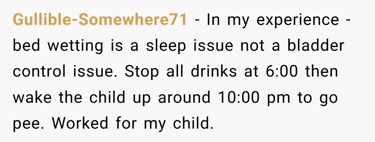 Gullible-Somewhere71 − In my experience - bed wetting is a sleep issue not a bladder control issue. Stop all drinks at 6:00 then wake the child up around 10:00 pm...