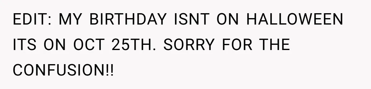 EDIT: MY BIRTHDAY ISNT ON HALLOWEEN ITS ON OCT 25TH. SORRY FOR THE CONFUSION!!