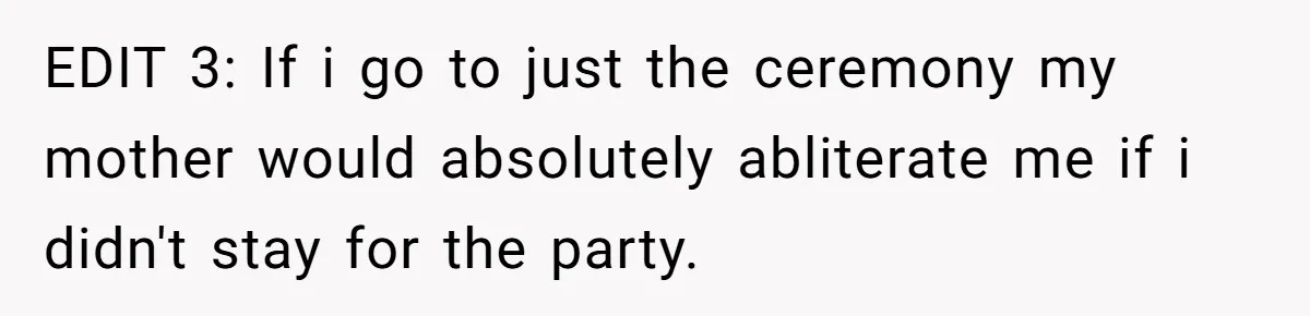 EDIT 3: If i go to just the ceremony my mother would absolutely abliterate me if i didn't stay for the party.