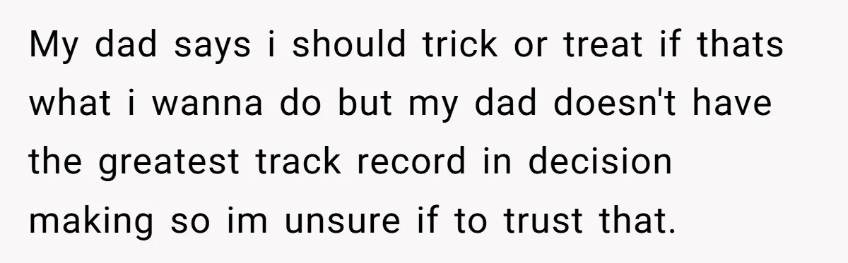 My dad says i should trick or treat if thats what i wanna do but my dad doesn't have the greatest track record in decision making so im unsure if...