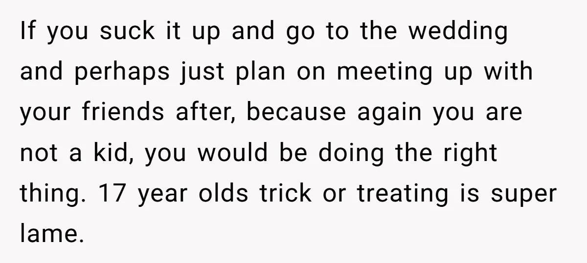 If you suck it up and go to the wedding and perhaps just plan on meeting up with your friends after, because again you are not a kid, you would...
