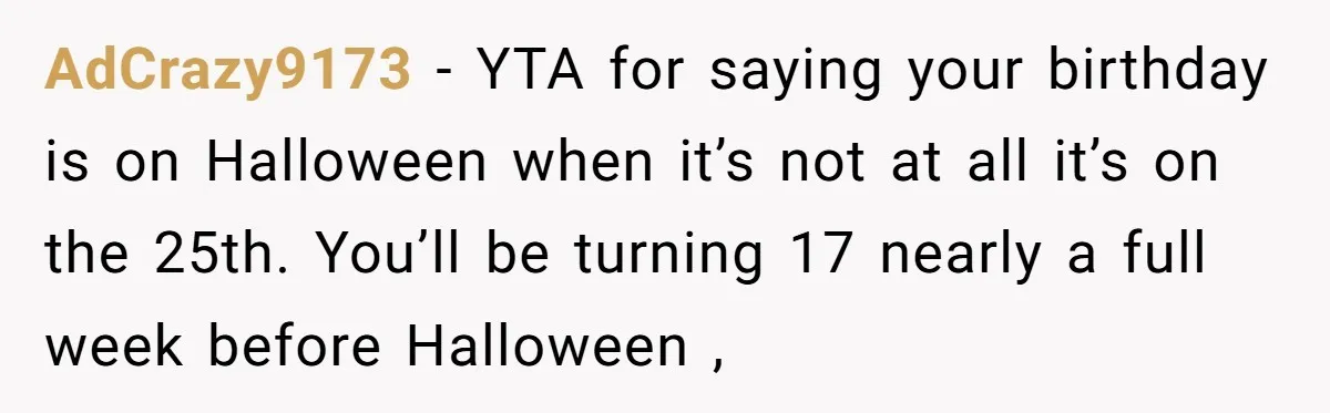 AdCrazy9173 − YTA for saying your birthday is on Halloween when it’s not at all it’s on the 25th. You’ll be turning 17 nearly a full week before Halloween ,