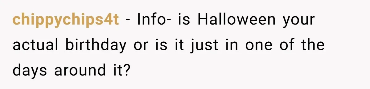 chippychips4t − Info- is Halloween your actual birthday or is it just in one of the days around it?