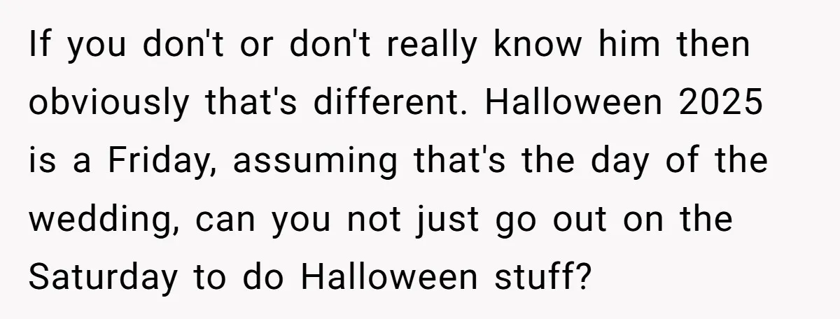 If you don't or don't really know him then obviously that's different. Halloween 2025 is a Friday, assuming that's the day of the wedding, can you not just go out...