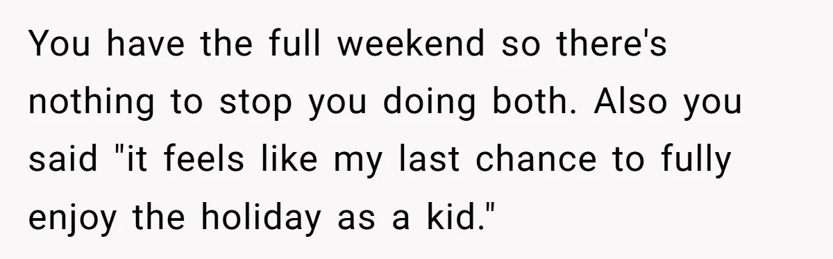 You have the full weekend so there's nothing to stop you doing both. Also you said "it feels like my last chance to fully enjoy the holiday as a kid."