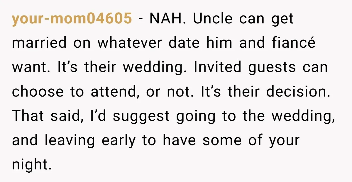 your-mom04605 − NAH. Uncle can get married on whatever date him and fiancé want. It’s their wedding. Invited guests can choose to attend, or not. It’s their decision. That said,...
