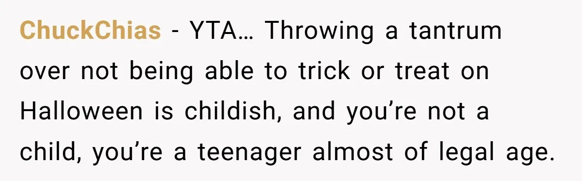 ChuckChias − YTA… Throwing a tantrum over not being able to trick or treat on Halloween is childish, and you’re not a child, you’re a teenager almost of legal age.