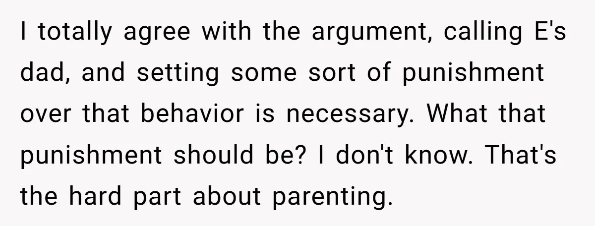 I totally agree with the argument, calling E's dad, and setting some sort of punishment over that behavior is necessary. What that punishment should be? I don't know. That's the...