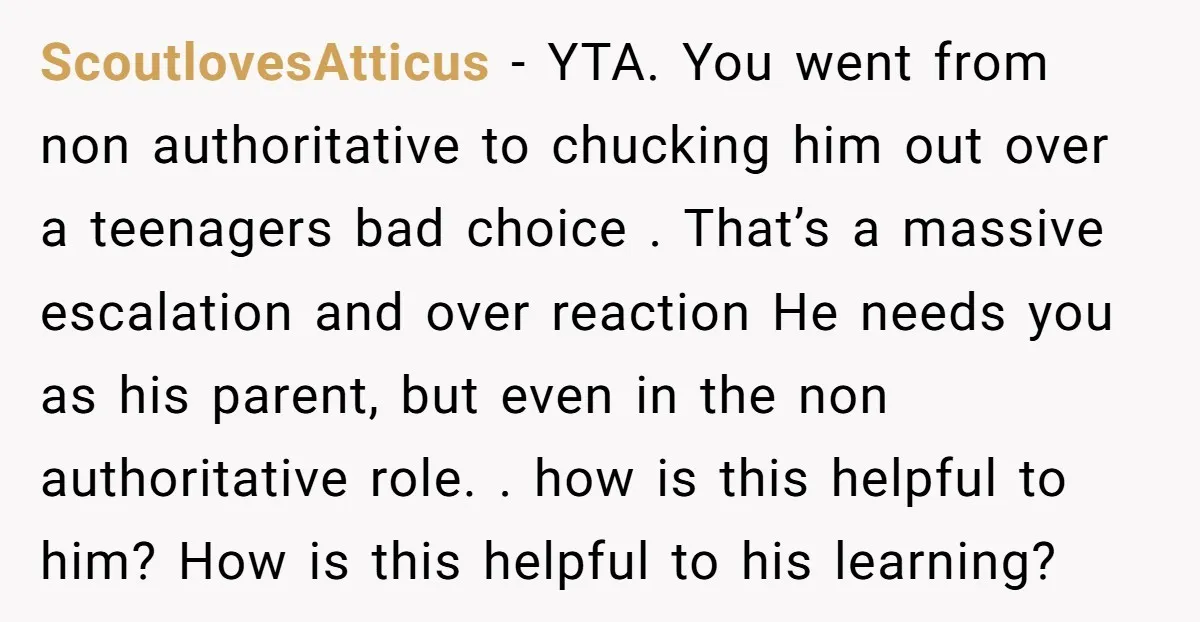 ScoutlovesAtticus - YTA. You went from non authoritative to chucking him out over a teenagers bad choice . That’s a massive escalation and over reaction He needs you as his...