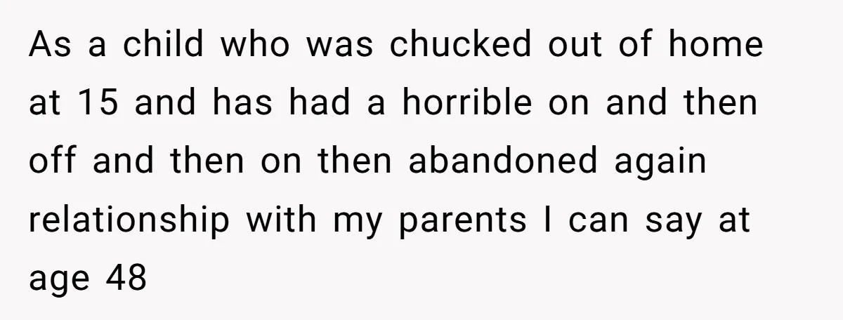 As a child who was chucked out of home at 15 and has had a horrible on and then off and then on then abandoned again relationship with my parents...