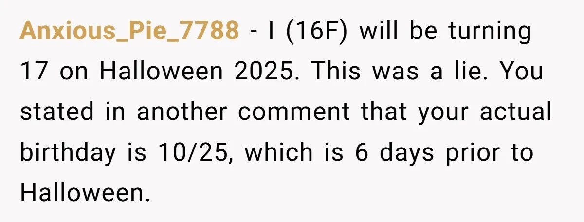 Anxious_Pie_7788 − I (16F) will be turning 17 on Halloween 2025. This was a lie. You stated in another comment that your actual birthday is 10/25, which is 6 days...