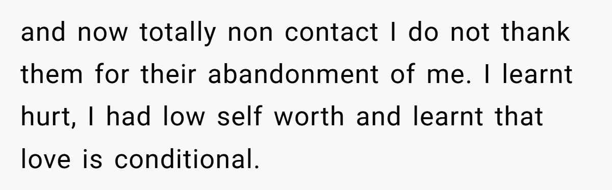 and now totally non contact I do not thank them for their abandonment of me. I learnt hurt, I had low self worth and learnt that love is conditional.