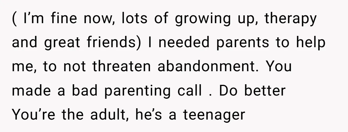 ( I’m fine now, lots of growing up, therapy and great friends) I needed parents to help me, to not threaten abandonment. You made a bad parenting call . Do...