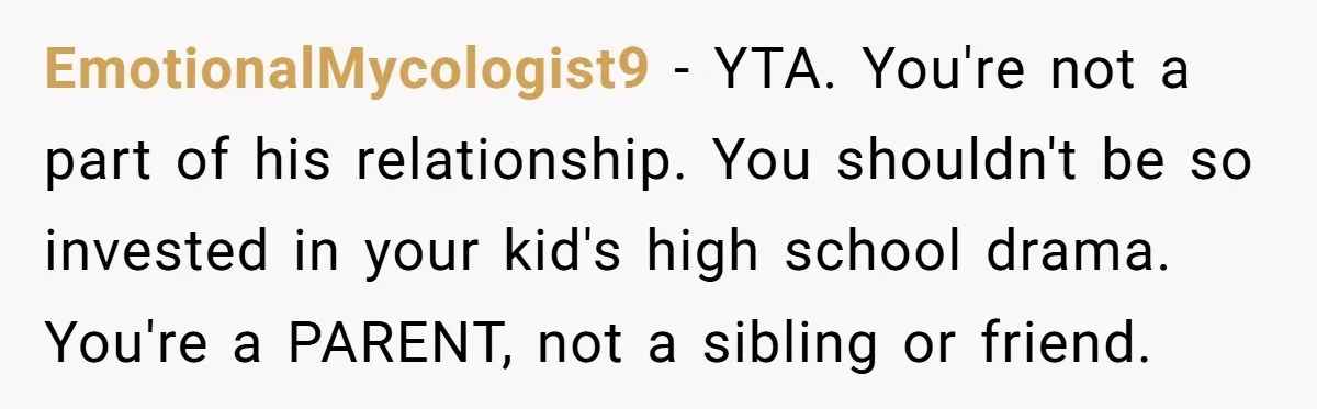 EmotionalMycologist9 - YTA. You're not a part of his relationship. You shouldn't be so invested in your kid's high school drama. You're a PARENT, not a sibling or friend.