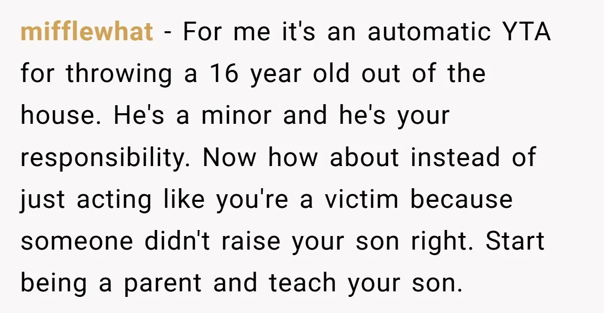 mifflewhat - For me it's an automatic YTA for throwing a 16 year old out of the house. He's a minor and he's your responsibility. Now how about instead of...