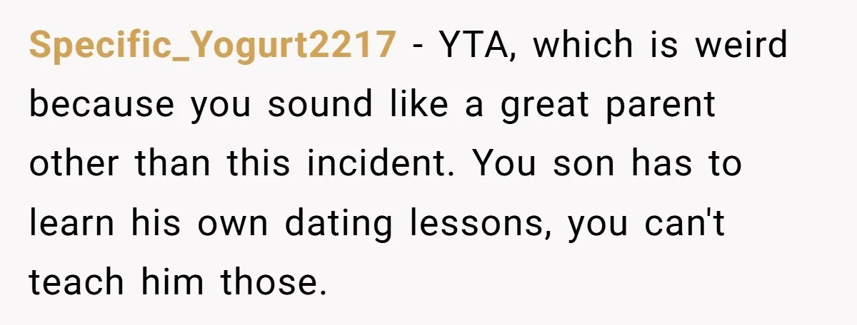 Specific_Yogurt2217 - YTA, which is weird because you sound like a great parent other than this incident. You son has to learn his own dating lessons, you can't teach him...