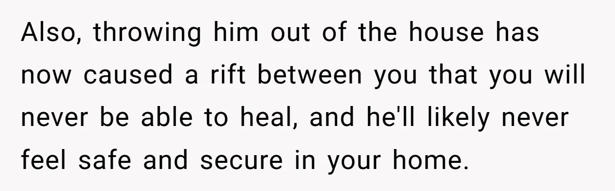 Also, throwing him out of the house has now caused a rift between you that you will never be able to heal, and he'll likely never feel safe and secure...