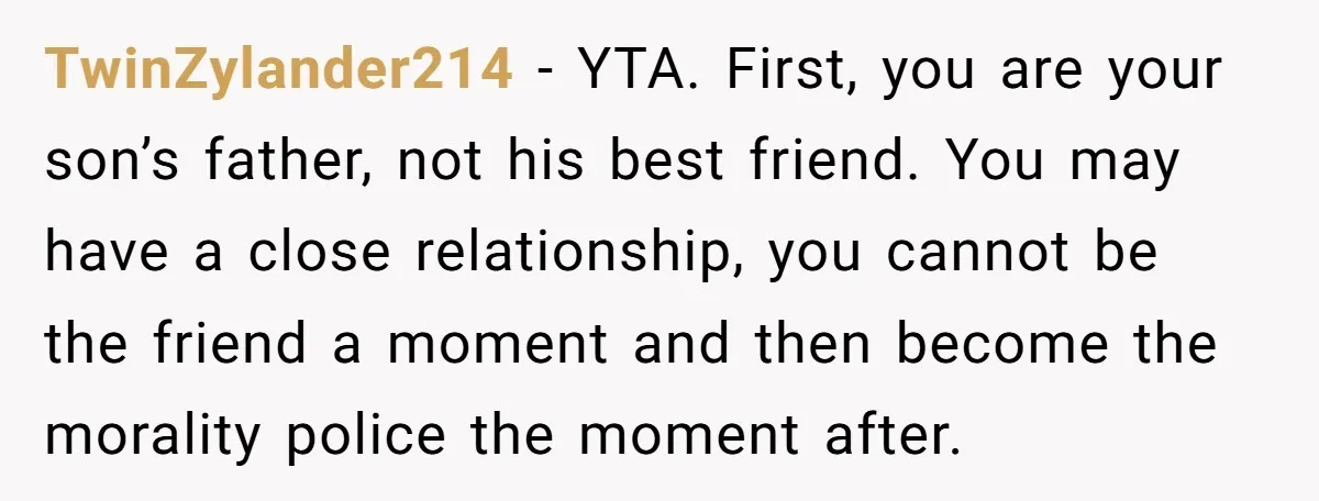 TwinZylander214 - YTA. First, you are your son’s father, not his best friend. You may have a close relationship, you cannot be the friend a moment and then become the...