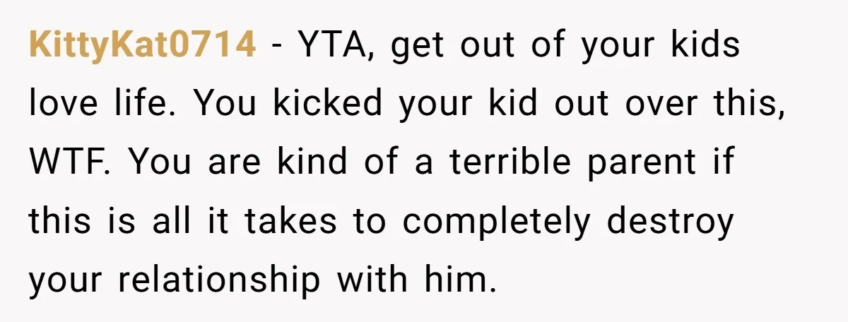 KittyKat0714 - YTA, get out of your kids love life. You kicked your kid out over this, WTF. You are kind of a terrible parent if this is all it...