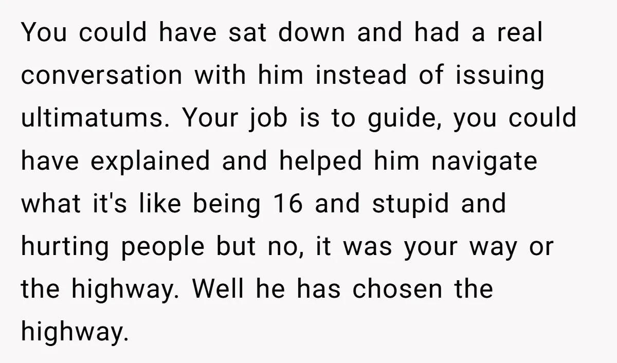 You could have sat down and had a real conversation with him instead of issuing ultimatums. Your job is to guide, you could have explained and helped him navigate what...