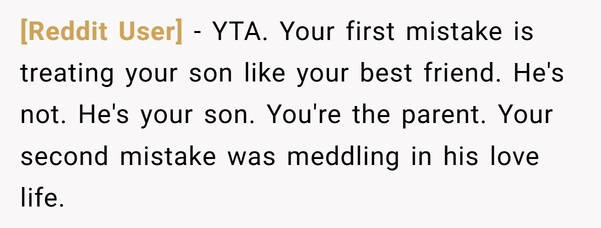 [Reddit User] - YTA. Your first mistake is treating your son like your best friend. He's not. He's your son. You're the parent. Your second mistake was meddling in his...