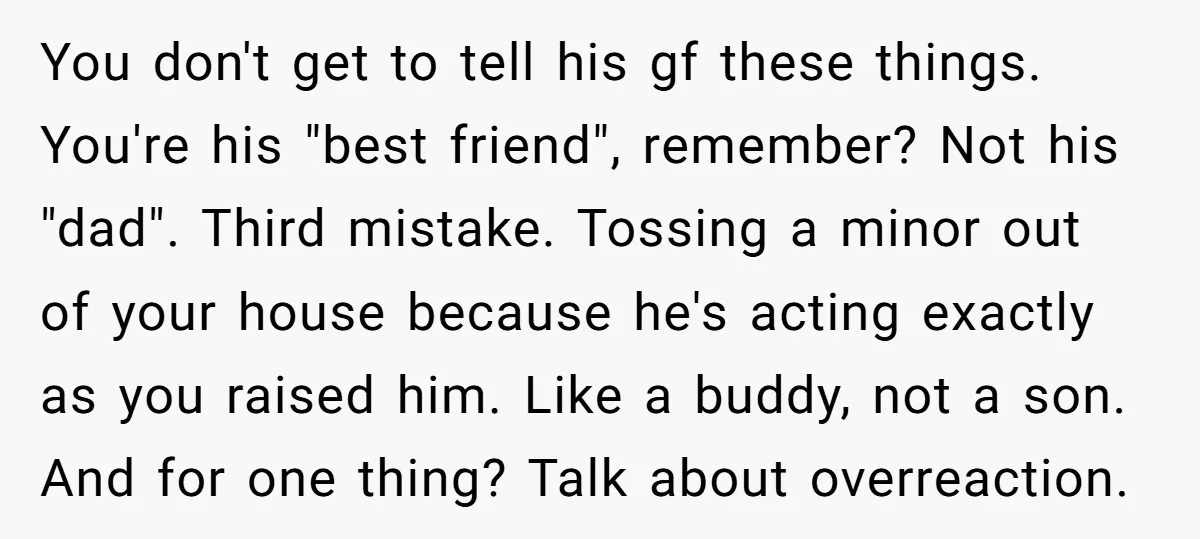 You don't get to tell his gf these things. You're his "best friend", remember? Not his "dad". Third mistake. Tossing a minor out of your house because he's acting exactly...