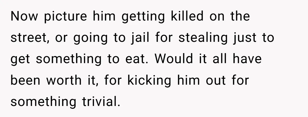 Now picture him getting killed on the street, or going to jail for stealing just to get something to eat. Would it all have been worth it, for kicking him...
