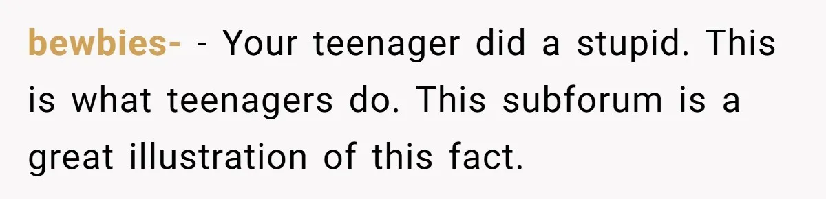 bewbies- - Your teenager did a stupid. This is what teenagers do. This subforum is a great illustration of this fact.