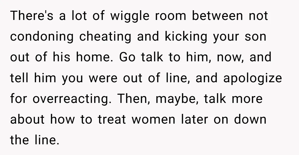 There's a lot of wiggle room between not condoning cheating and kicking your son out of his home. Go talk to him, now, and tell him you were out of...