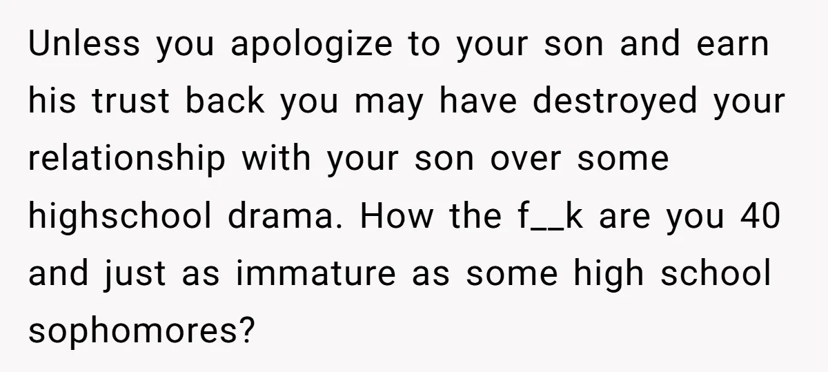 Unless you apologize to your son and earn his trust back you may have destroyed your relationship with your son over some highschool drama. How the f__k are you 40...